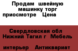 Продам  швейную машинку торг приосмотре › Цена ­ 5 000 - Свердловская обл., Нижний Тагил г. Мебель, интерьер » Антиквариат   . Свердловская обл.